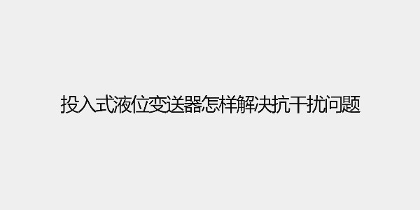 投入式液位變送器怎樣解決抗干擾問題